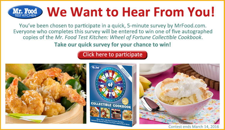 You've been chosen to participate in a quick, 5-minute survey by MrFood.com. Everyone who completes this survey will be entered to win one of five autographed copie of the Mr. Food Test Kitchen: Wheel of Fortune Collectible Cookebook. Take our quick survey for your chance to win!