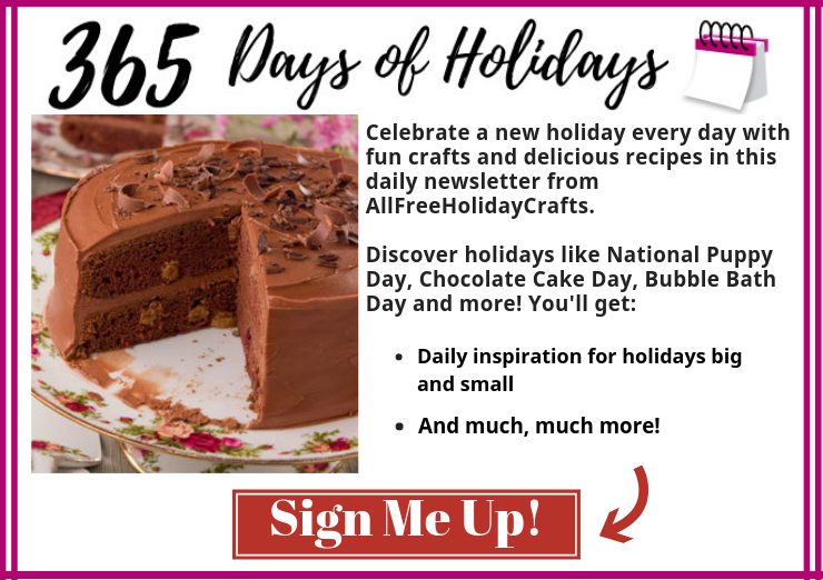 Celebrate a new holiday every day with fun crafts and delicious recipes in this new newsletter from AllFreeHolidayCrafts. Discover holidays like National Puppy Day, Chocolate Cake Day, Bubble Bath Day and more! Get daily inspiration for holidays big and small, and so much more! Don't delay, sign up today!